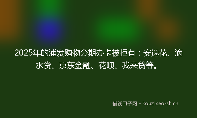 2025年的浦发购物分期办卡被拒有:安逸花、滴水贷、京东金融、花呗、我来贷等。