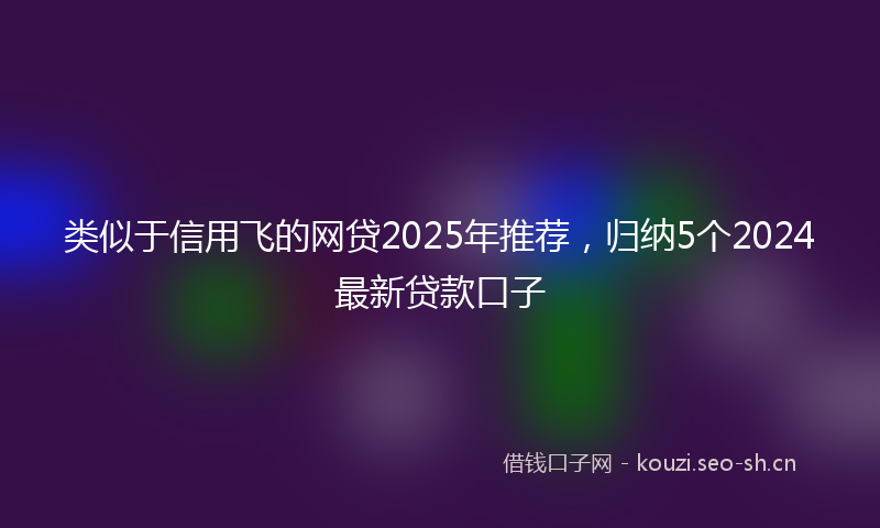 类似于信用飞的网贷2025年推荐，归纳5个2024最新贷款口子
