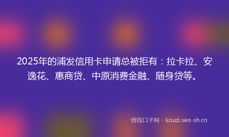 2025年的浦发信用卡申请总被拒有：拉卡拉、安逸花、惠商贷、中原消费金融、随身贷等。