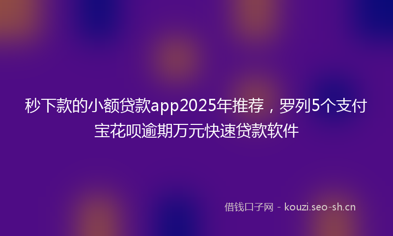 秒下款的小额贷款app2025年推荐，罗列5个支付宝花呗逾期万元快速贷款软件