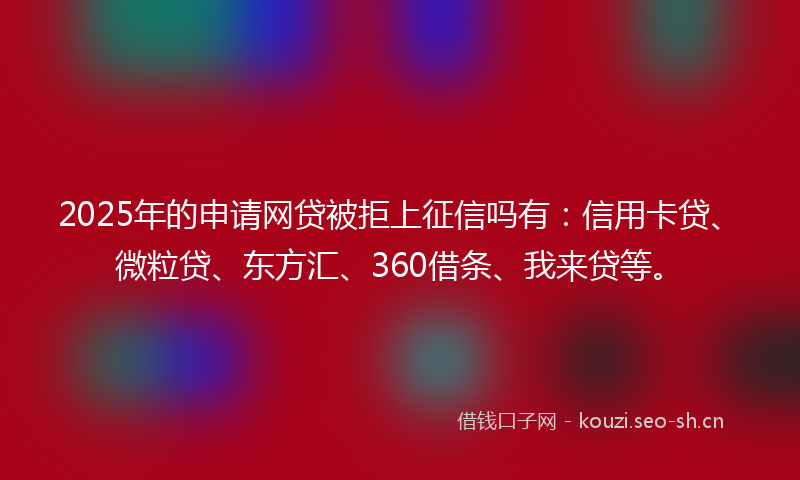 2025年的申请网贷被拒上征信吗有：信用卡贷、微粒贷、东方汇、360借条、我来贷等。