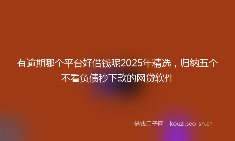 有逾期哪个平台好借钱呢2025年精选，归纳五个不看负债秒下款的网贷软件
