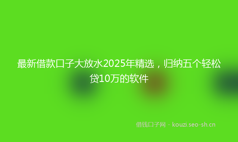 最新借款口子大放水2025年精选，归纳五个轻松贷10万的软件