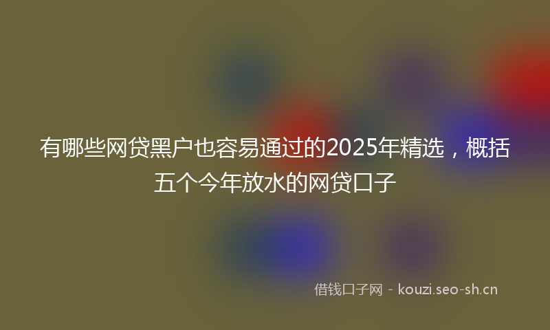 有哪些网贷黑户也容易通过的2025年精选，概括五个今年放水的网贷口子