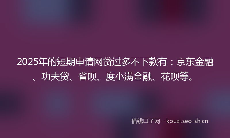 2025年的短期申请网贷过多不下款有：京东金融、功夫贷、省呗、度小满金融、花呗等。