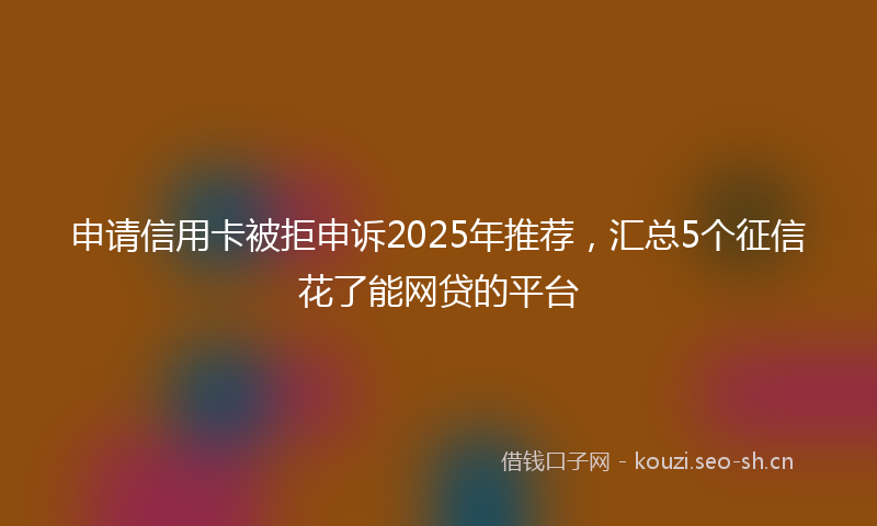 申请信用卡被拒申诉2025年推荐，汇总5个征信花了能网贷的平台