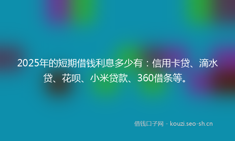 2025年的短期借钱利息多少有：信用卡贷、滴水贷、花呗、小米贷款、360借条等。
