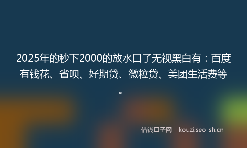 2025年的秒下2000的放水口子无视黑白有：百度有钱花、省呗、好期贷、微粒贷、美团生活费等。