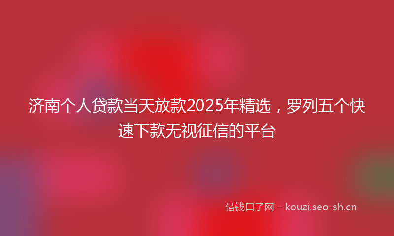 济南个人贷款当天放款2025年精选，罗列五个快速下款无视征信的平台