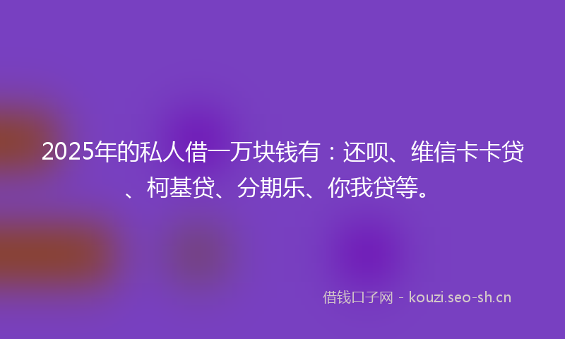 2025年的私人借一万块钱有：还呗、维信卡卡贷、柯基贷、分期乐、你我贷等。