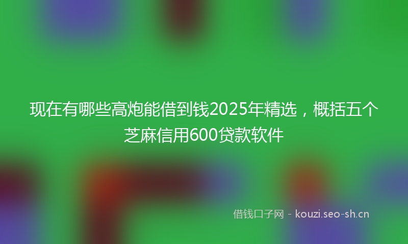 现在有哪些高炮能借到钱2025年精选，概括五个芝麻信用600贷款软件