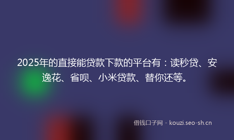 2025年的直接能贷款下款的平台有：读秒贷、安逸花、省呗、小米贷款、替你还等。