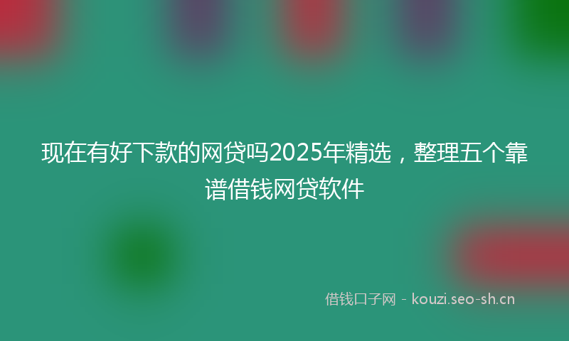 现在有好下款的网贷吗2025年精选,整理五个靠谱借钱网贷软件