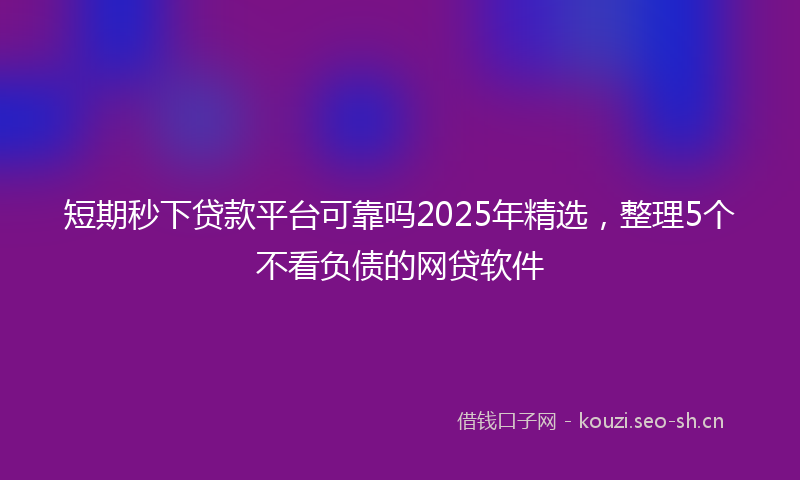短期秒下贷款平台可靠吗2025年精选，整理5个不看负债的网贷软件