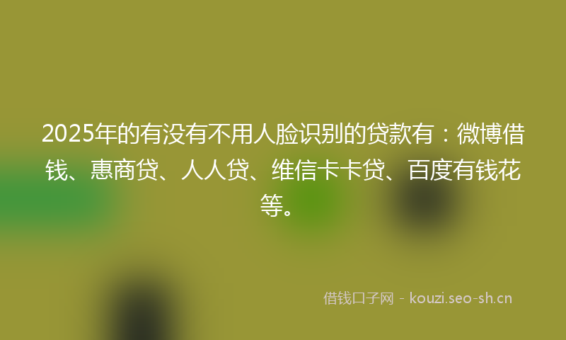 2025年的有没有不用人脸识别的贷款有：微博借钱、惠商贷、人人贷、维信卡卡贷、百度有钱花等。
