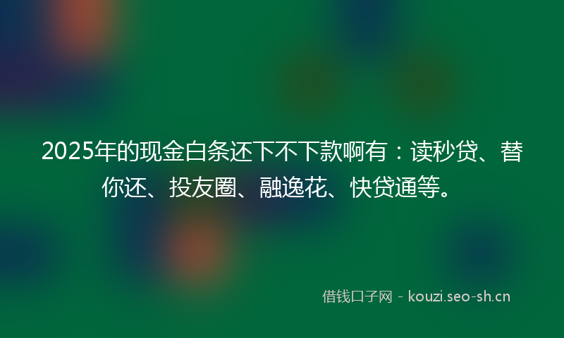 2025年的现金白条还下不下款啊有：读秒贷、替你还、投友圈、融逸花、快贷通等。