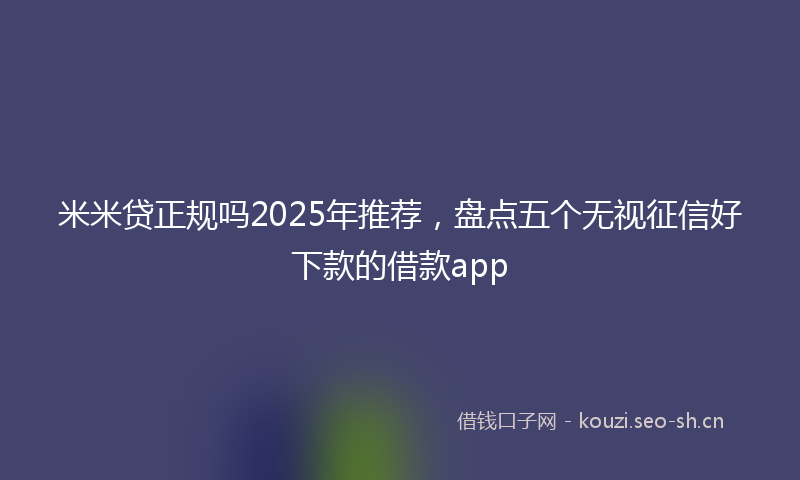 米米贷正规吗2025年推荐，盘点五个无视征信好下款的借款app