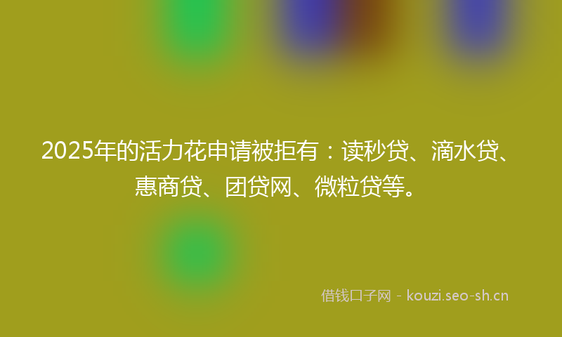 2025年的活力花申请被拒有：读秒贷、滴水贷、惠商贷、团贷网、微粒贷等。