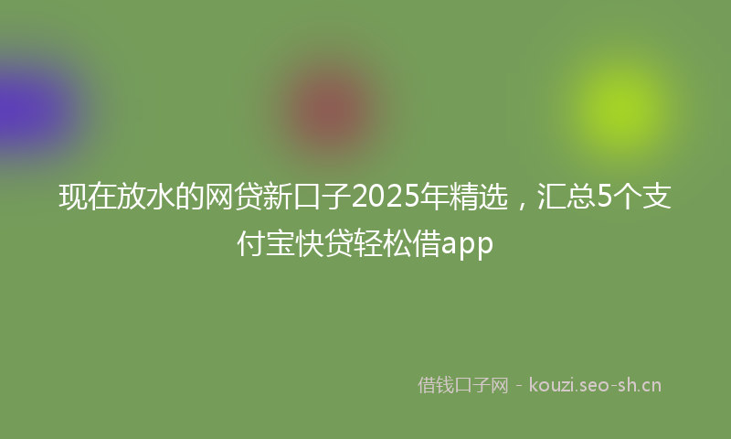 现在放水的网贷新口子2025年精选，汇总5个支付宝快贷轻松借app
