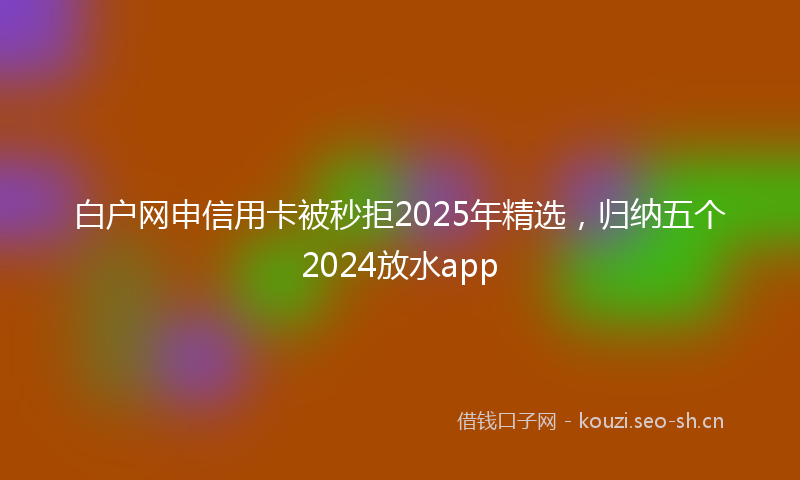 白户网申信用卡被秒拒2025年精选，归纳五个2024放水app