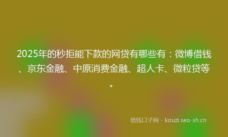 2025年的秒拒能下款的网贷有哪些有：微博借钱、京东金融、中原消费金融、超人卡、微粒贷等。
