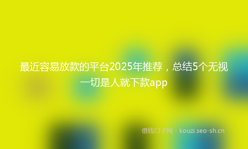 最近容易放款的平台2025年推荐，总结5个无视一切是人就下款app