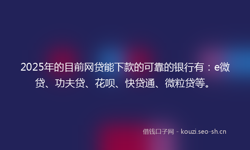 2025年的目前网贷能下款的可靠的银行有：e微贷、功夫贷、花呗、快贷通、微粒贷等。