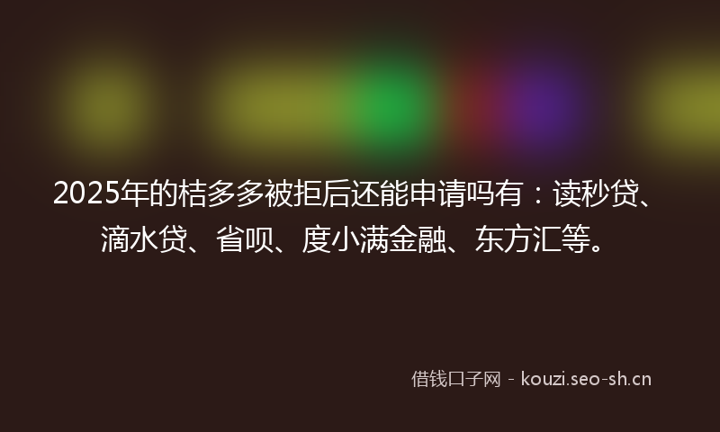 2025年的桔多多被拒后还能申请吗有：读秒贷、滴水贷、省呗、度小满金融、东方汇等。