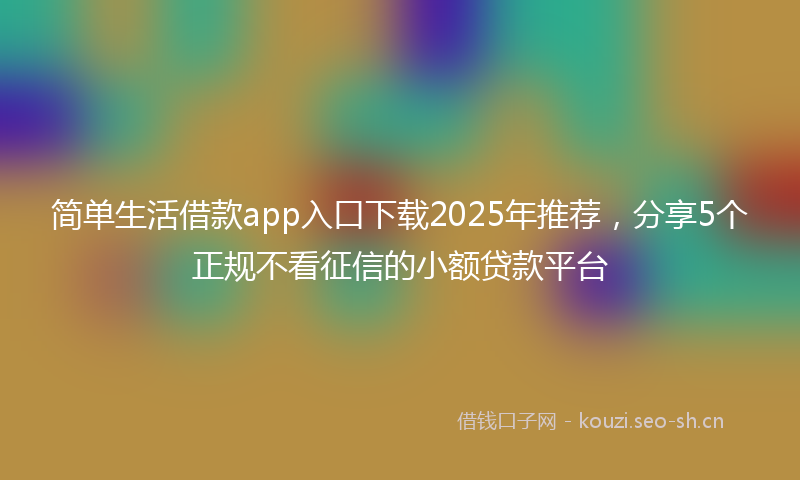 简单生活借款app入口下载2025年推荐，分享5个正规不看征信的小额贷款平台