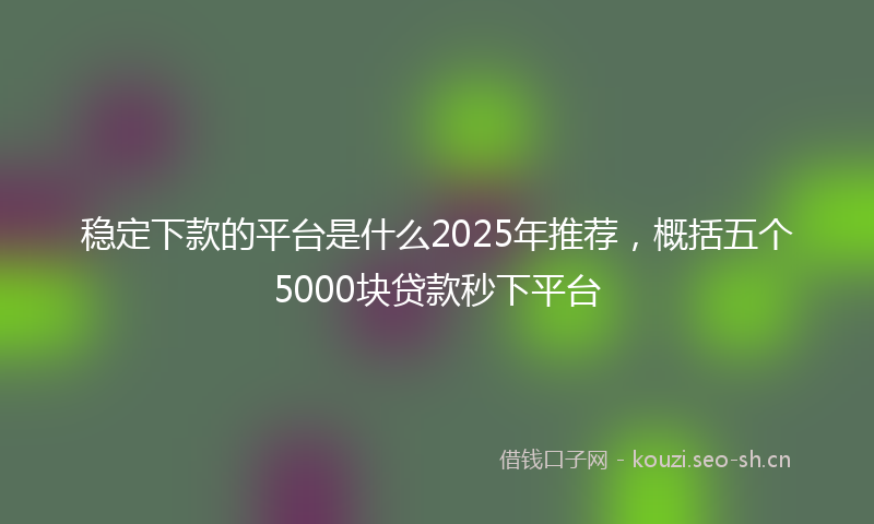 稳定下款的平台是什么2025年推荐，概括五个5000块贷款秒下平台