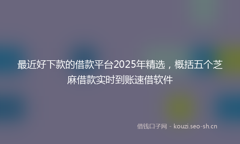 最近好下款的借款平台2025年精选，概括五个芝麻借款实时到账速借软件