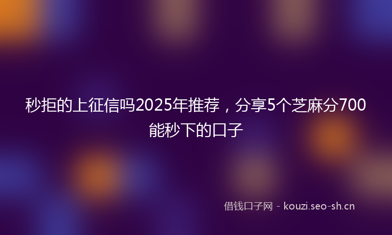 秒拒的上征信吗2025年推荐，分享5个芝麻分700能秒下的口子