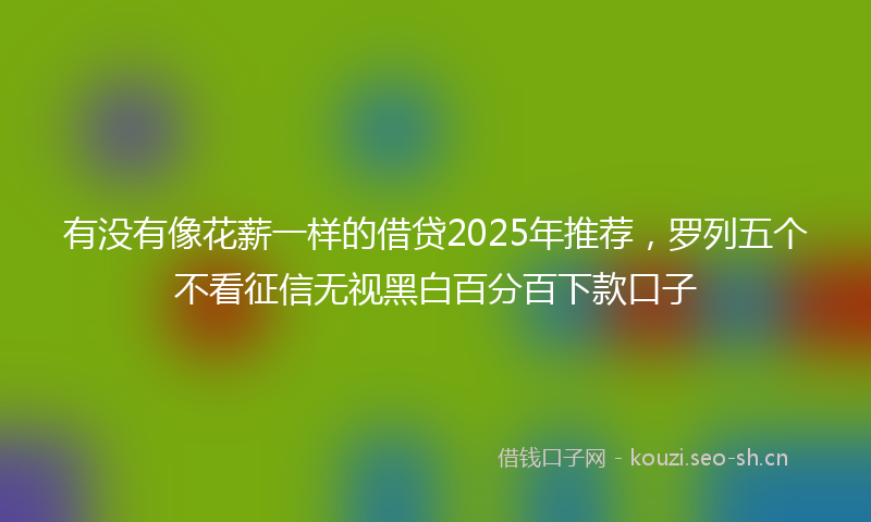有没有像花薪一样的借贷2025年推荐，罗列五个不看征信无视黑白百分百下款口子