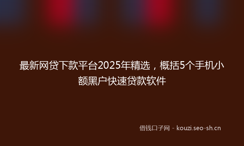最新网贷下款平台2025年精选，概括5个手机小额黑户快速贷款软件
