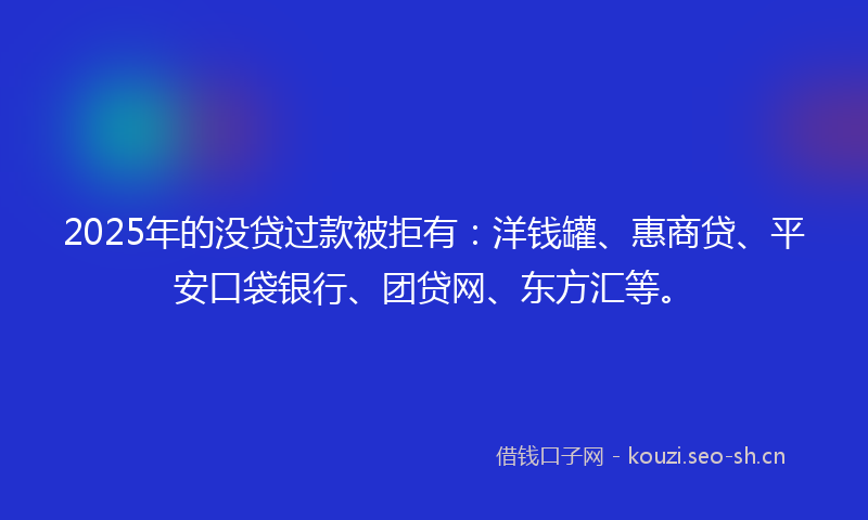 2025年的没贷过款被拒有：洋钱罐、惠商贷、平安口袋银行、团贷网、东方汇等。