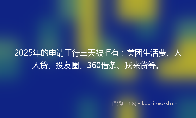 2025年的申请工行三天被拒有：美团生活费、人人贷、投友圈、360借条、我来贷等。