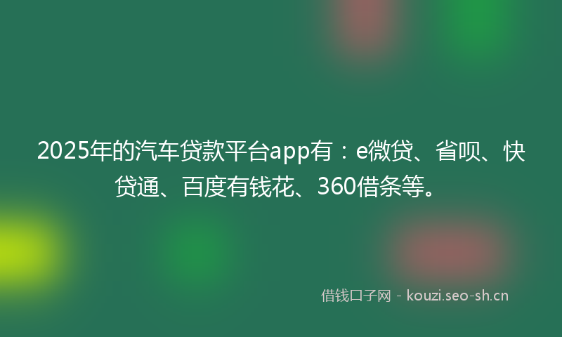 2025年的汽车贷款平台app有：e微贷、省呗、快贷通、百度有钱花、360借条等。