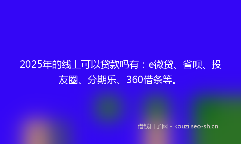 2025年的线上可以贷款吗有：e微贷、省呗、投友圈、分期乐、360借条等。