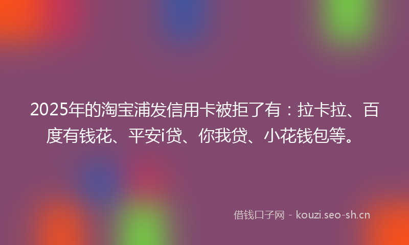 2025年的淘宝浦发信用卡被拒了有：拉卡拉、百度有钱花、平安i贷、你我贷、小花钱包等。