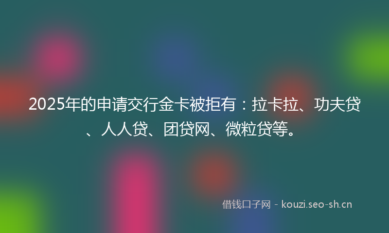 2025年的申请交行金卡被拒有：拉卡拉、功夫贷、人人贷、团贷网、微粒贷等。