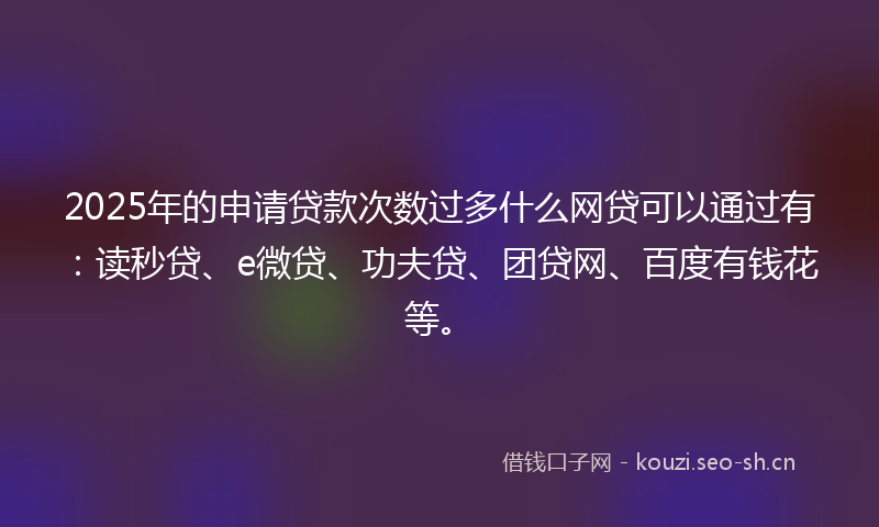 2025年的申请贷款次数过多什么网贷可以通过有：读秒贷、e微贷、功夫贷、团贷网、百度有钱花等。