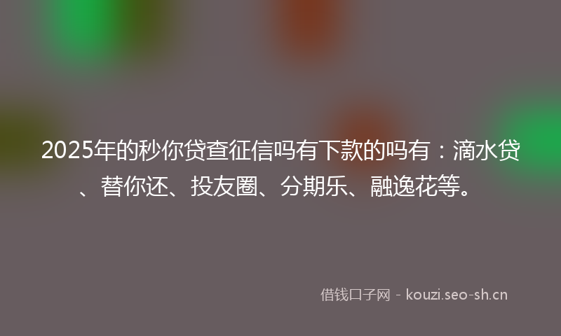2025年的秒你贷查征信吗有下款的吗有：滴水贷、替你还、投友圈、分期乐、融逸花等。