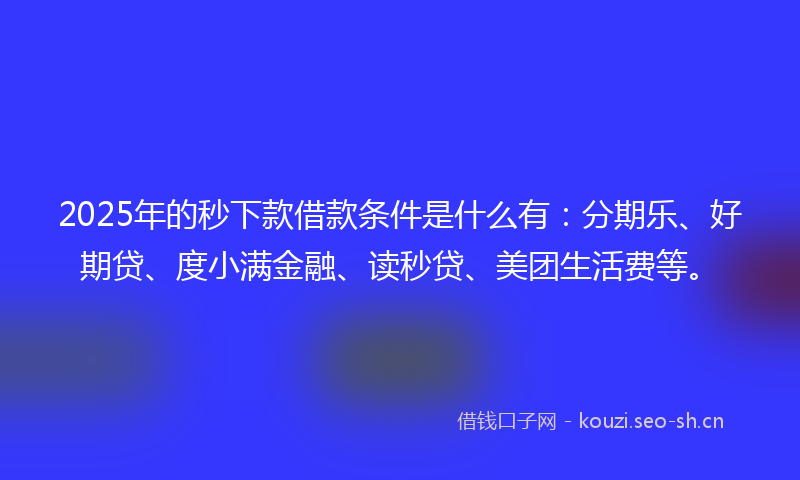 2025年的秒下款借款条件是什么有：分期乐、好期贷、度小满金融、读秒贷、美团生活费等。