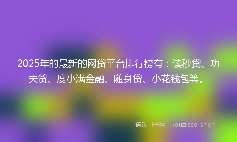 2025年的最新的网贷平台排行榜有：读秒贷、功夫贷、度小满金融、随身贷、小花钱包等。