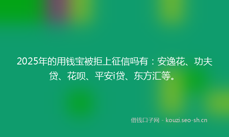 2025年的用钱宝被拒上征信吗有：安逸花、功夫贷、花呗、平安i贷、东方汇等。