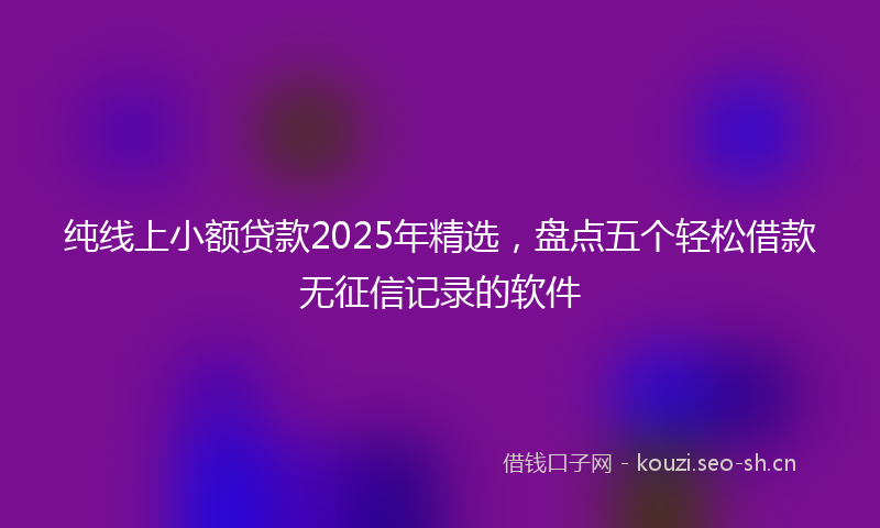 纯线上小额贷款2025年精选，盘点五个轻松借款无征信记录的软件