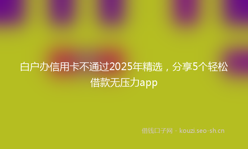 白户办信用卡不通过2025年精选，分享5个轻松借款无压力app