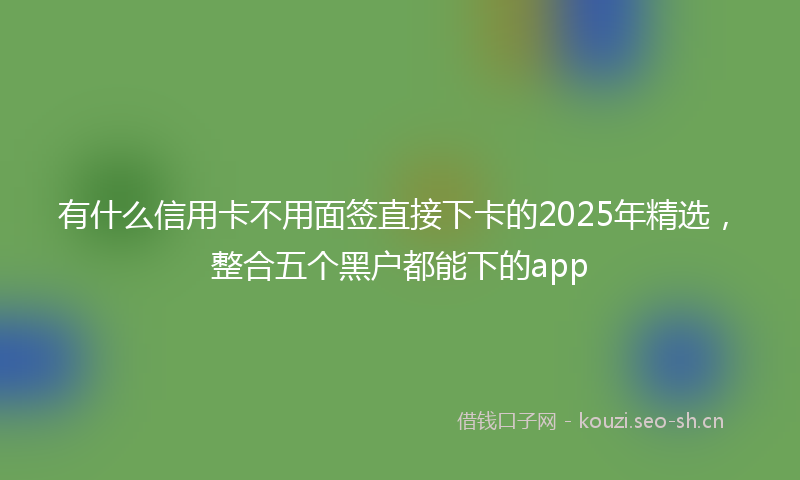 有什么信用卡不用面签直接下卡的2025年精选，整合五个黑户都能下的app