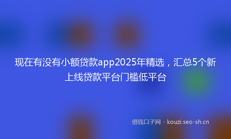 现在有没有小额贷款app2025年精选，汇总5个新上线贷款平台门槛低平台