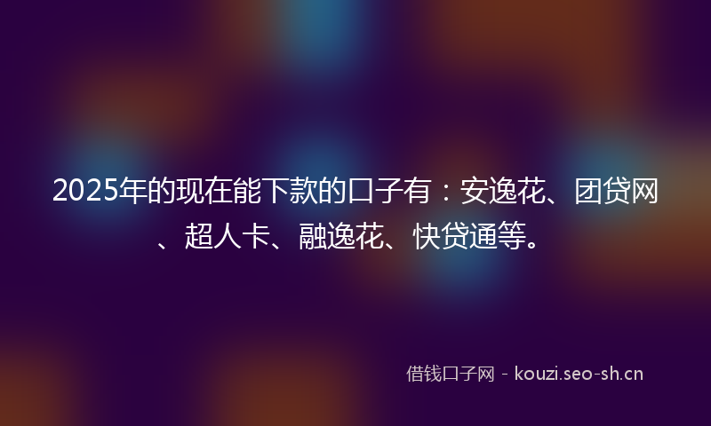2025年的现在能下款的口子有：安逸花、团贷网、超人卡、融逸花、快贷通等。
